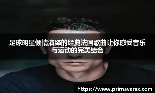 足球明星倾情演绎的经典法国歌曲让你感受音乐与运动的完美结合